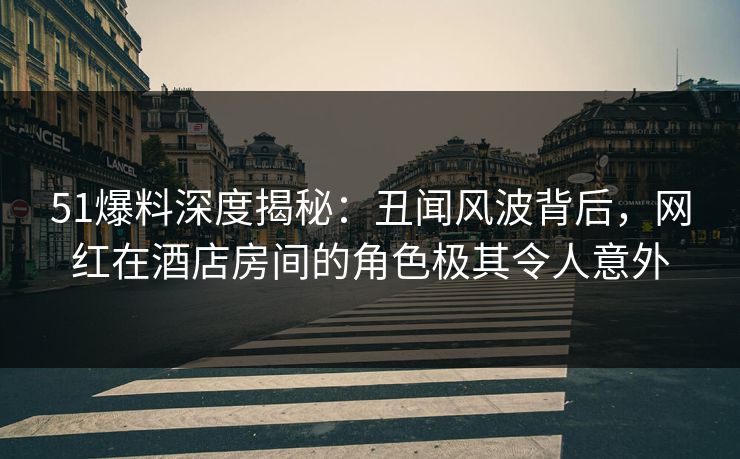 51爆料深度揭秘：丑闻风波背后，网红在酒店房间的角色极其令人意外