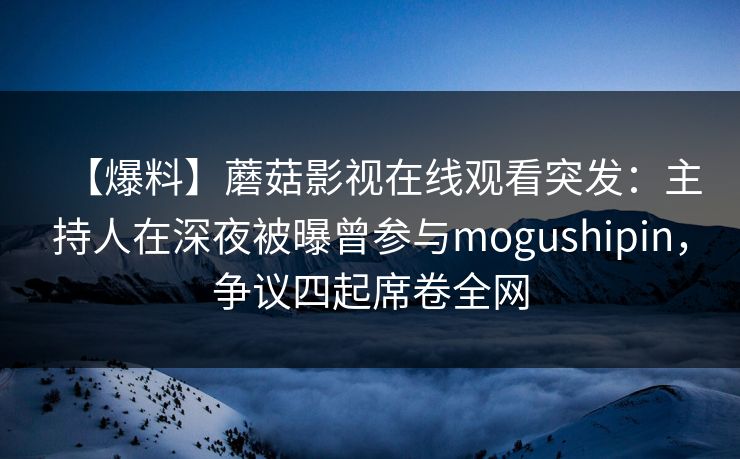 【爆料】蘑菇影视在线观看突发：主持人在深夜被曝曾参与mogushipin，争议四起席卷全网