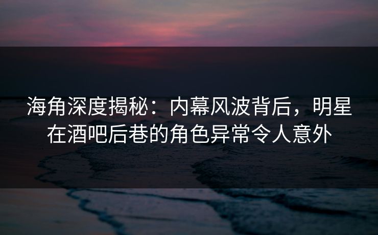 海角深度揭秘：内幕风波背后，明星在酒吧后巷的角色异常令人意外