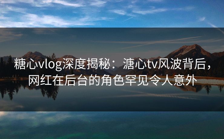 糖心vlog深度揭秘：溏心tv风波背后，网红在后台的角色罕见令人意外