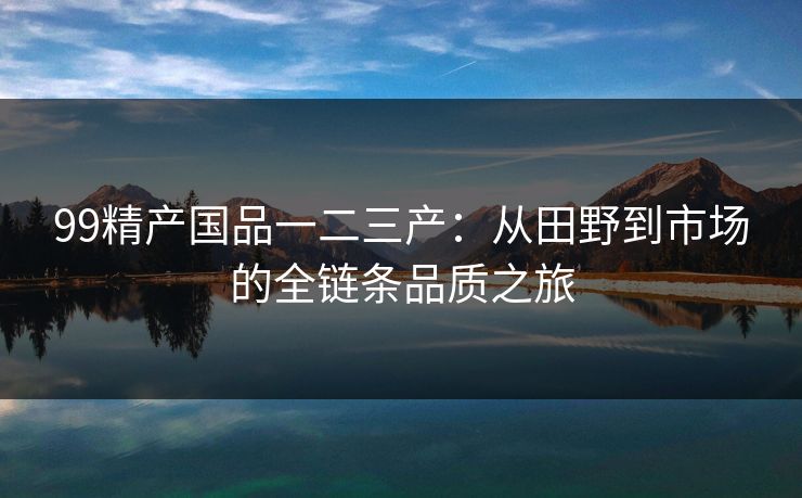 99精产国品一二三产：从田野到市场的全链条品质之旅