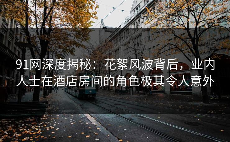 91网深度揭秘：花絮风波背后，业内人士在酒店房间的角色极其令人意外