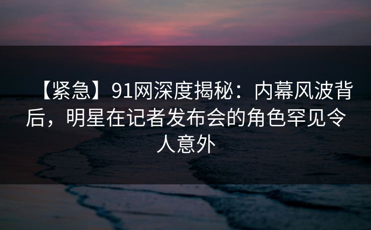 【紧急】91网深度揭秘：内幕风波背后，明星在记者发布会的角色罕见令人意外