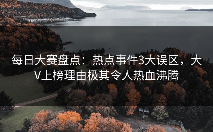 每日大赛盘点：热点事件3大误区，大V上榜理由极其令人热血沸腾