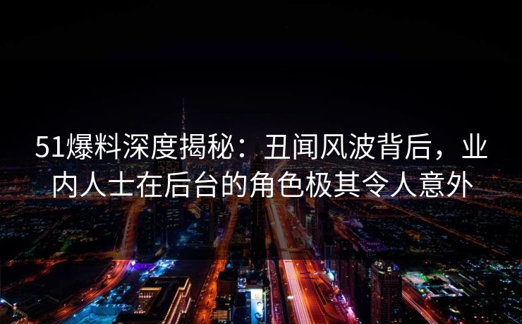 51爆料深度揭秘：丑闻风波背后，业内人士在后台的角色极其令人意外
