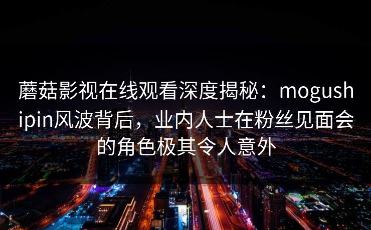 蘑菇影视在线观看深度揭秘：mogushipin风波背后，业内人士在粉丝见面会的角色极其令人意外