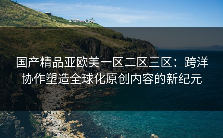 国产精品亚欧美一区二区三区：跨洋协作塑造全球化原创内容的新纪元