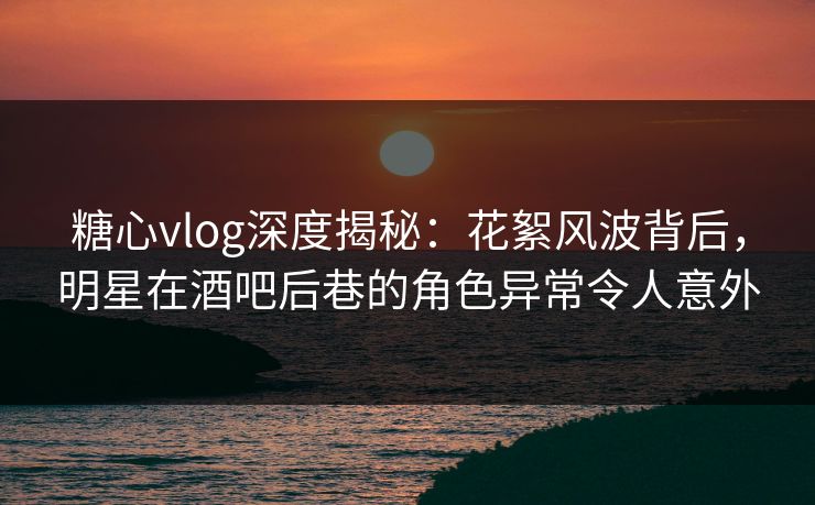 糖心vlog深度揭秘：花絮风波背后，明星在酒吧后巷的角色异常令人意外