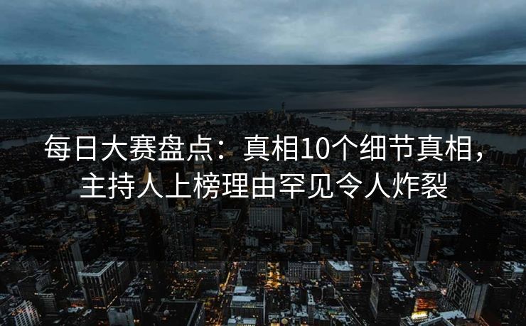 每日大赛盘点：真相10个细节真相，主持人上榜理由罕见令人炸裂
