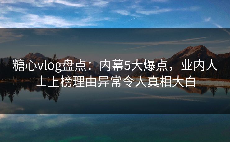 糖心vlog盘点：内幕5大爆点，业内人士上榜理由异常令人真相大白