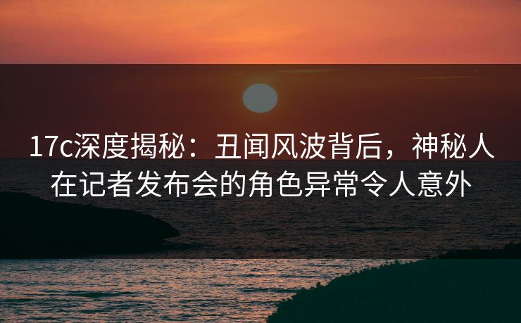 17c深度揭秘：丑闻风波背后，神秘人在记者发布会的角色异常令人意外
