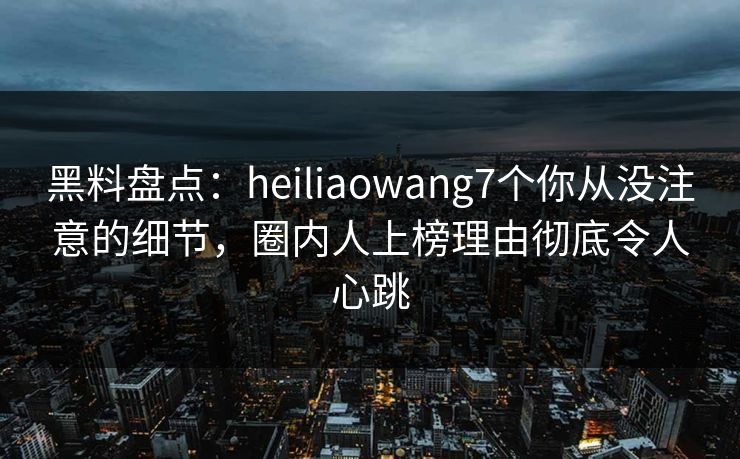 黑料盘点：heiliaowang7个你从没注意的细节，圈内人上榜理由彻底令人心跳