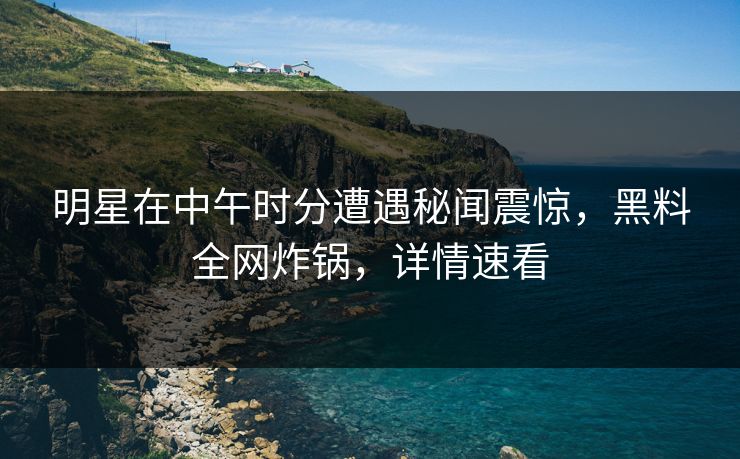明星在中午时分遭遇秘闻震惊，黑料全网炸锅，详情速看