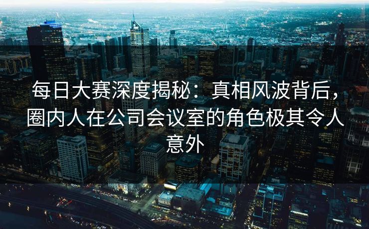 每日大赛深度揭秘：真相风波背后，圈内人在公司会议室的角色极其令人意外