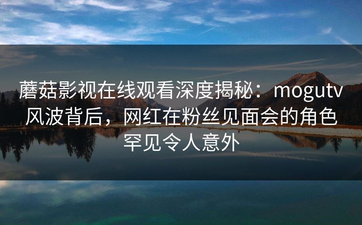 蘑菇影视在线观看深度揭秘：mogutv风波背后，网红在粉丝见面会的角色罕见令人意外