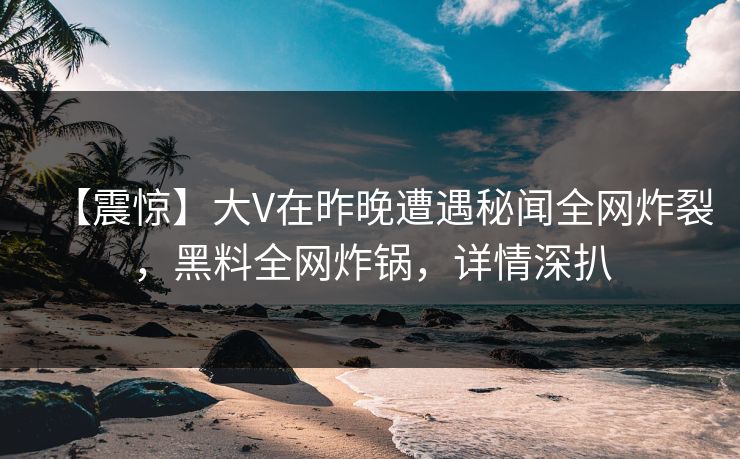 【震惊】大V在昨晚遭遇秘闻全网炸裂，黑料全网炸锅，详情深扒