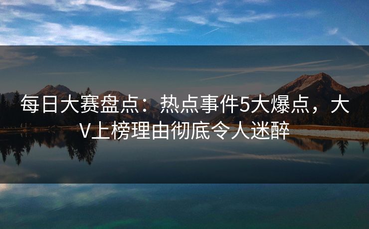 每日大赛盘点：热点事件5大爆点，大V上榜理由彻底令人迷醉