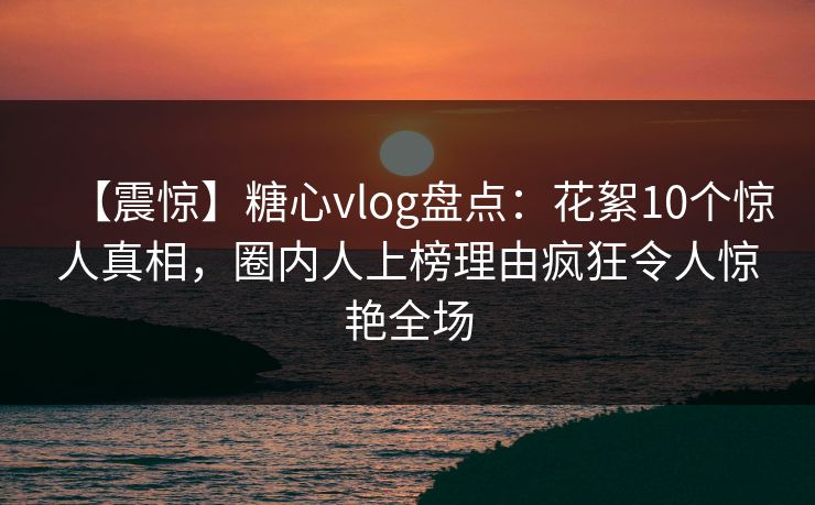 【震惊】糖心vlog盘点：花絮10个惊人真相，圈内人上榜理由疯狂令人惊艳全场