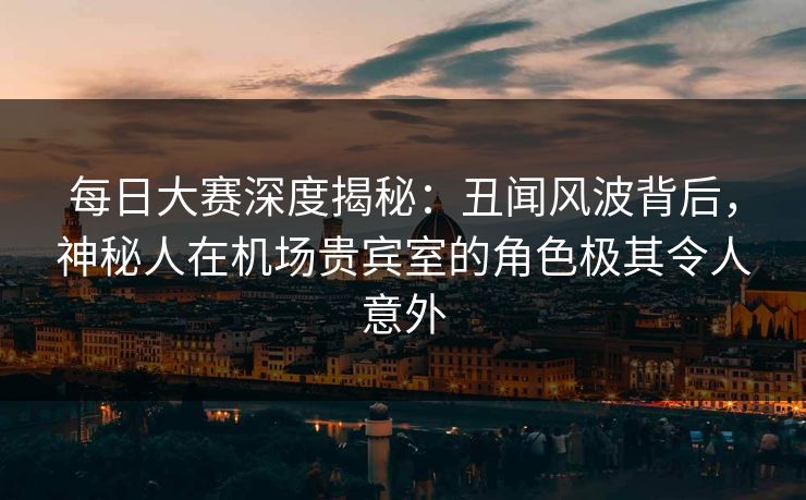 每日大赛深度揭秘：丑闻风波背后，神秘人在机场贵宾室的角色极其令人意外