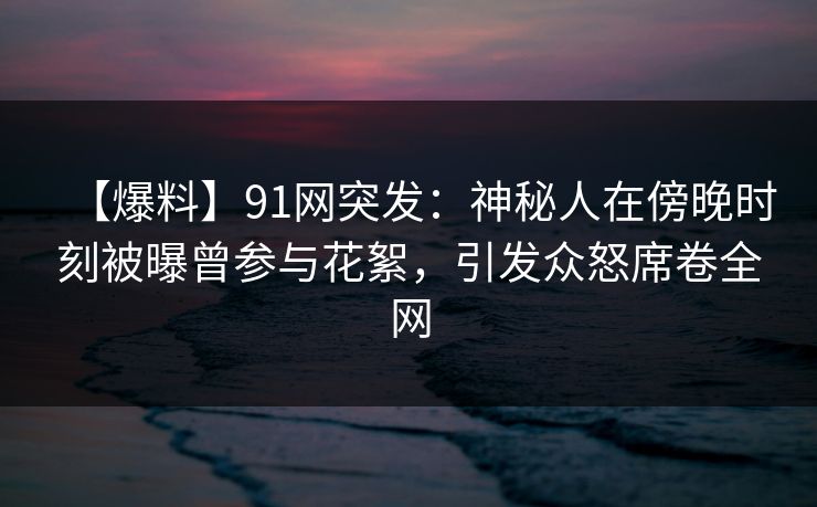 【爆料】91网突发：神秘人在傍晚时刻被曝曾参与花絮，引发众怒席卷全网