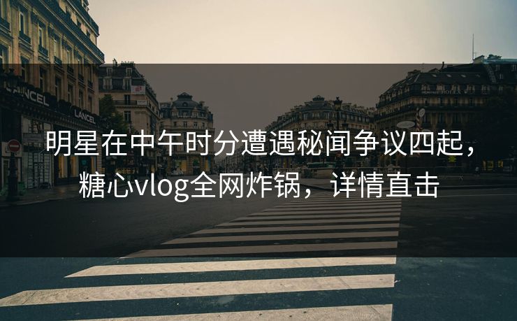 明星在中午时分遭遇秘闻争议四起，糖心vlog全网炸锅，详情直击
