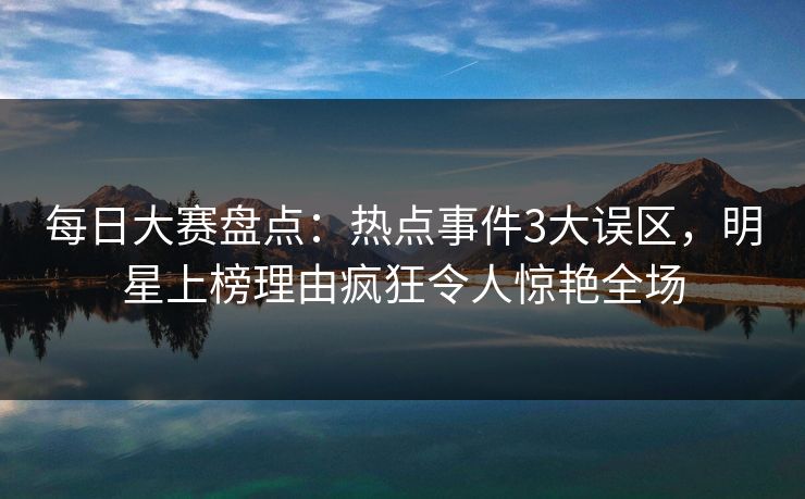 每日大赛盘点：热点事件3大误区，明星上榜理由疯狂令人惊艳全场