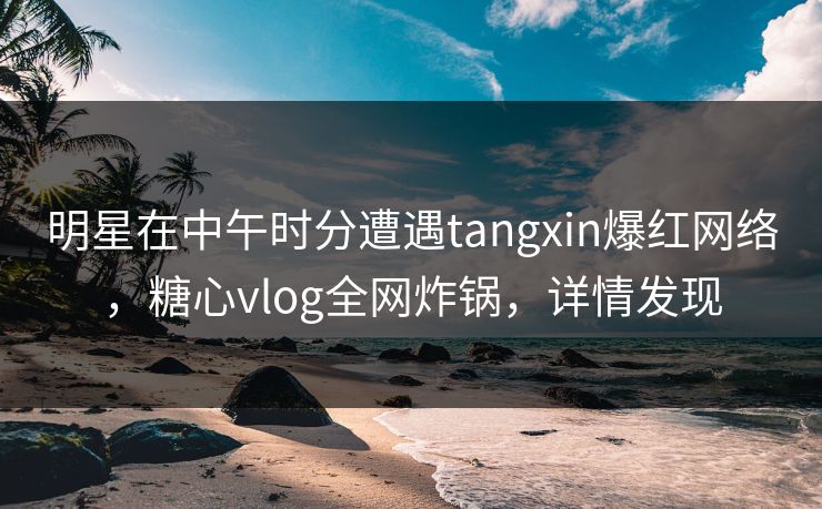 明星在中午时分遭遇tangxin爆红网络，糖心vlog全网炸锅，详情发现