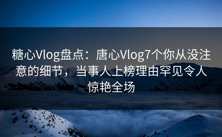 糖心Vlog盘点：唐心Vlog7个你从没注意的细节，当事人上榜理由罕见令人惊艳全场