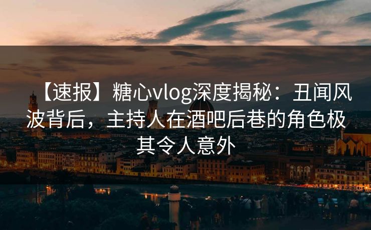 【速报】糖心vlog深度揭秘：丑闻风波背后，主持人在酒吧后巷的角色极其令人意外