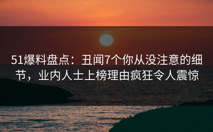 51爆料盘点：丑闻7个你从没注意的细节，业内人士上榜理由疯狂令人震惊