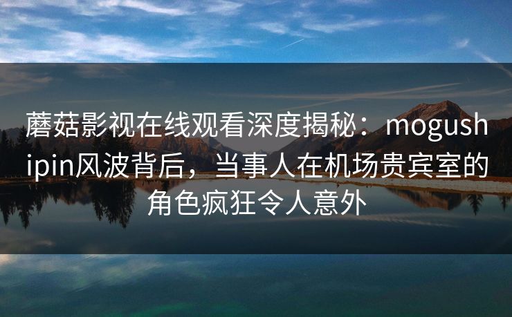 蘑菇影视在线观看深度揭秘：mogushipin风波背后，当事人在机场贵宾室的角色疯狂令人意外