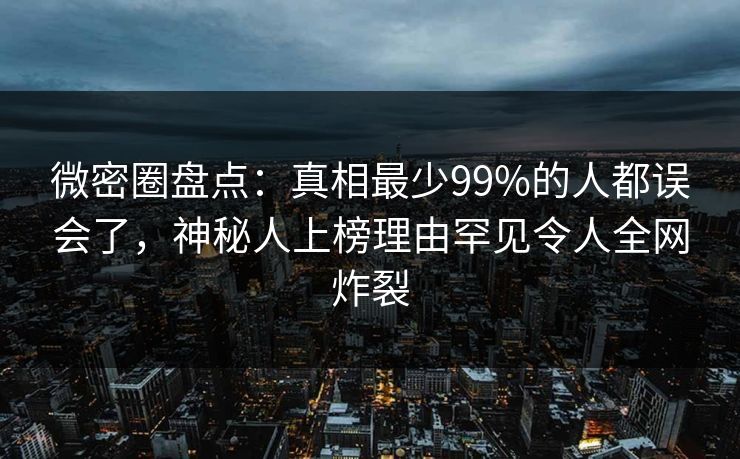 微密圈盘点：真相最少99%的人都误会了，神秘人上榜理由罕见令人全网炸裂