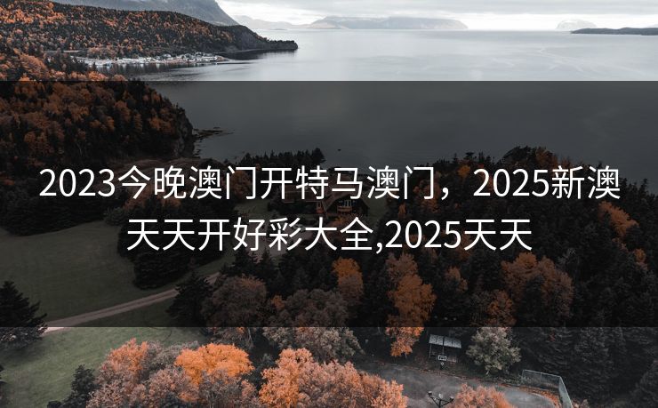 2023今晚澳门开特马澳门，2025新澳天天开好彩大全,2025天天