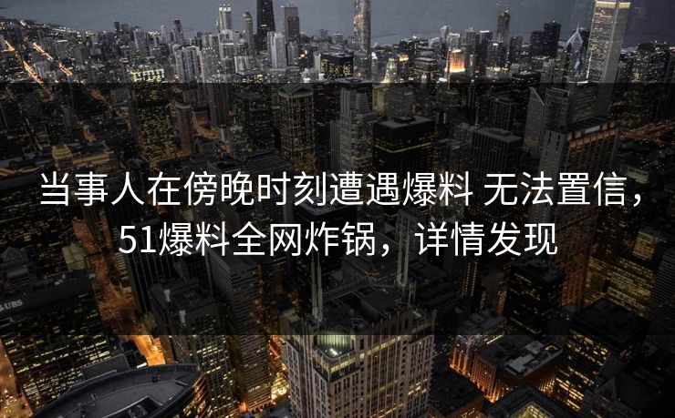 当事人在傍晚时刻遭遇爆料 无法置信，51爆料全网炸锅，详情发现