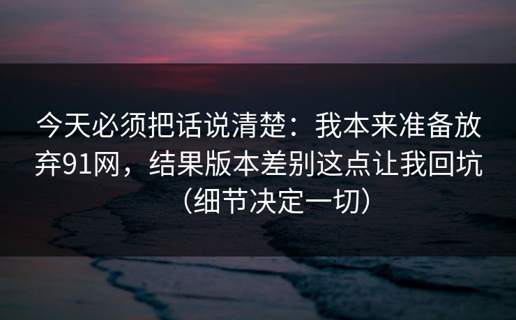 今天必须把话说清楚：我本来准备放弃91网，结果版本差别这点让我回坑（细节决定一切）