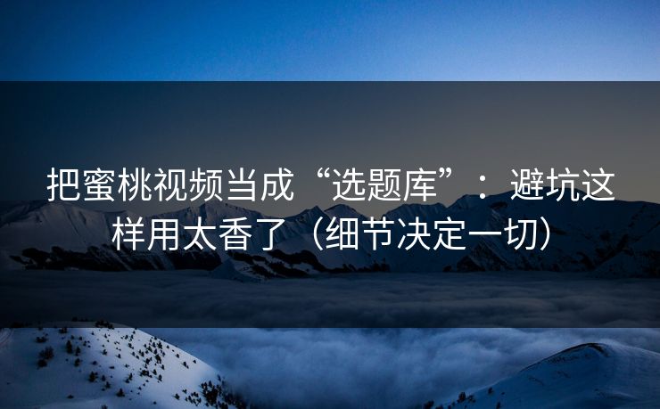 把蜜桃视频当成“选题库”：避坑这样用太香了（细节决定一切）