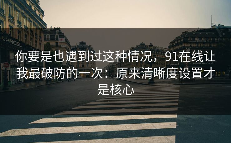 你要是也遇到过这种情况，91在线让我最破防的一次：原来清晰度设置才是核心
