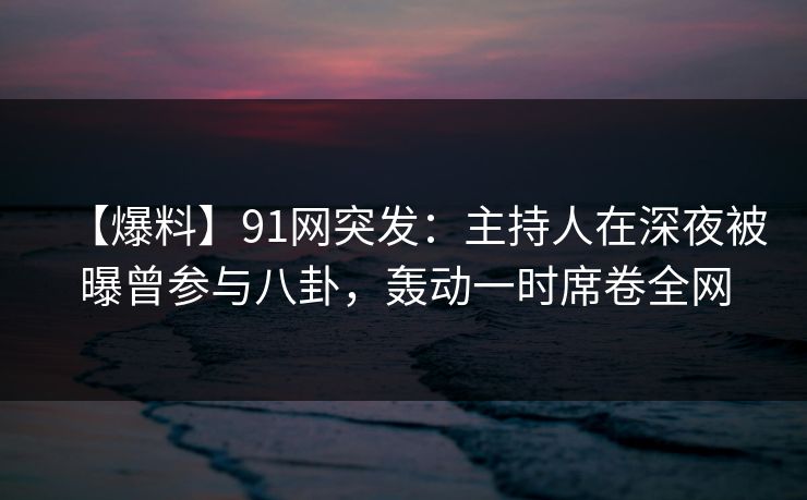 【爆料】91网突发：主持人在深夜被曝曾参与八卦，轰动一时席卷全网